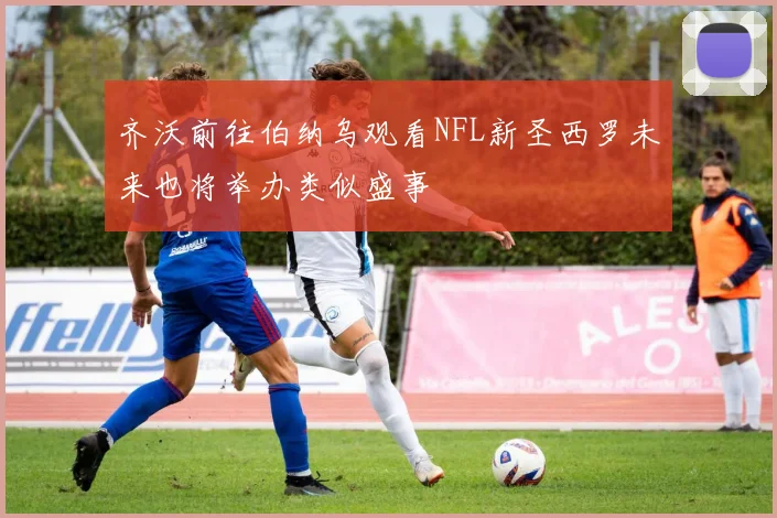齐沃前往伯纳乌观看NFL新圣西罗未来也将举办类似盛事