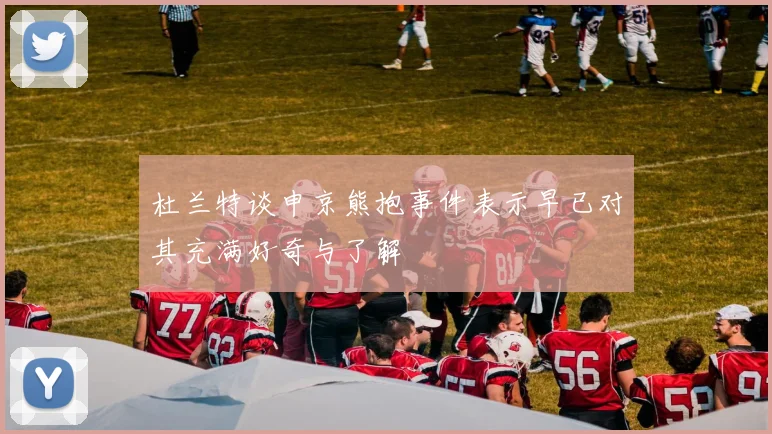 杜兰特谈申京熊抱事件表示早已对其充满好奇与了解