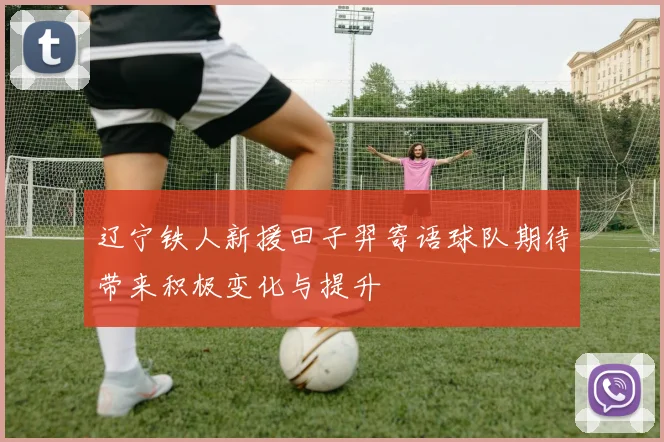 辽宁铁人新援田子羿寄语球队期待带来积极变化与提升