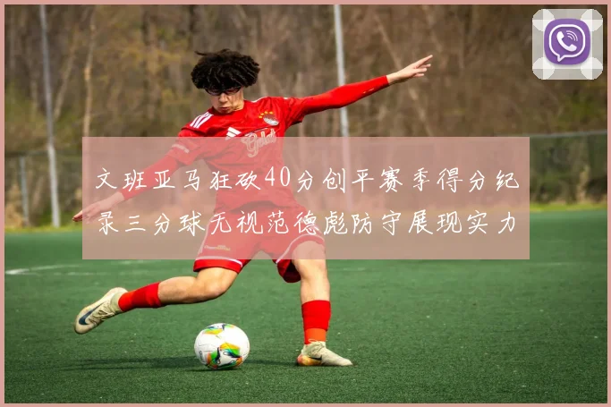 文班亚马狂砍40分创平赛季得分纪录三分球无视范德彪防守展现实力