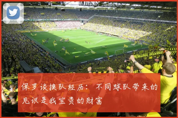 保罗谈换队经历：不同球队带来的见识是我宝贵的财富