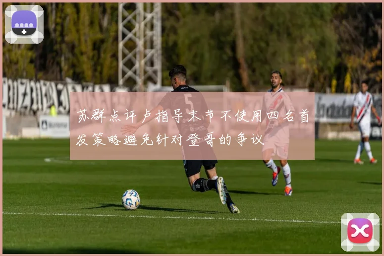 苏群点评卢指导末节不使用四名首发策略避免针对登哥的争议