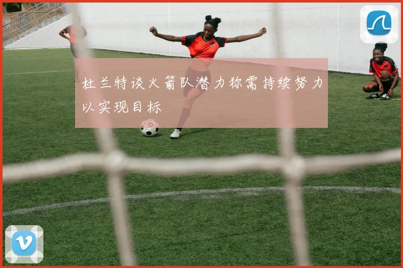 杜兰特谈火箭队潜力称需持续努力以实现目标
