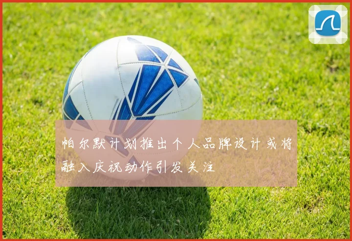 帕尔默计划推出个人品牌设计或将融入庆祝动作引发关注