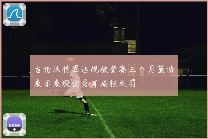吉伦沃特因违规被禁赛三个月篮协表示表现优秀可减轻处罚
