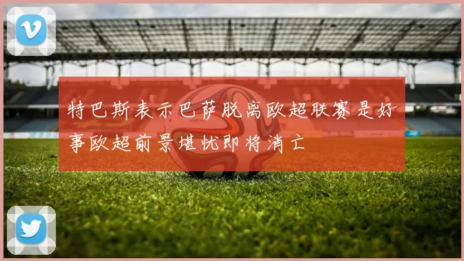 特巴斯表示巴萨脱离欧超联赛是好事欧超前景堪忧即将消亡