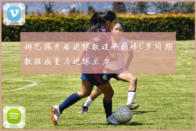 姆巴佩开局进球数追平巅峰C罗同期数据成皇马进球主力