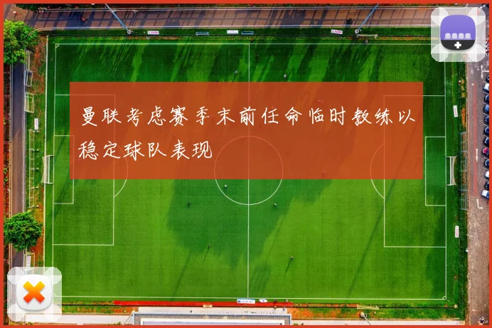 曼联考虑赛季末前任命临时教练以稳定球队表现