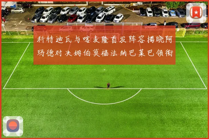 科特迪瓦与喀麦隆首发阵容揭晓阿玛德对决姆伯莫福法纳巴莱巴领衔出战