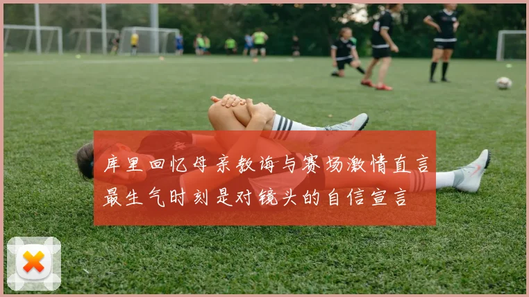库里回忆母亲教诲与赛场激情直言最生气时刻是对镜头的自信宣言