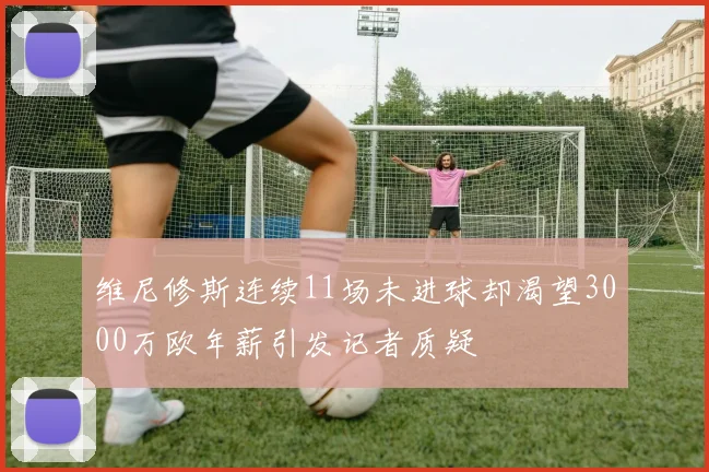 维尼修斯连续11场未进球却渴望3000万欧年薪引发记者质疑