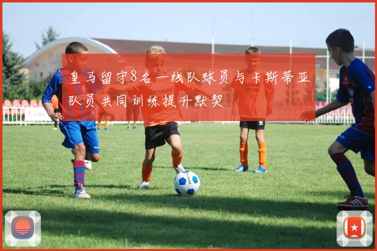 皇马留守8名一线队球员与卡斯蒂亚队员共同训练提升默契